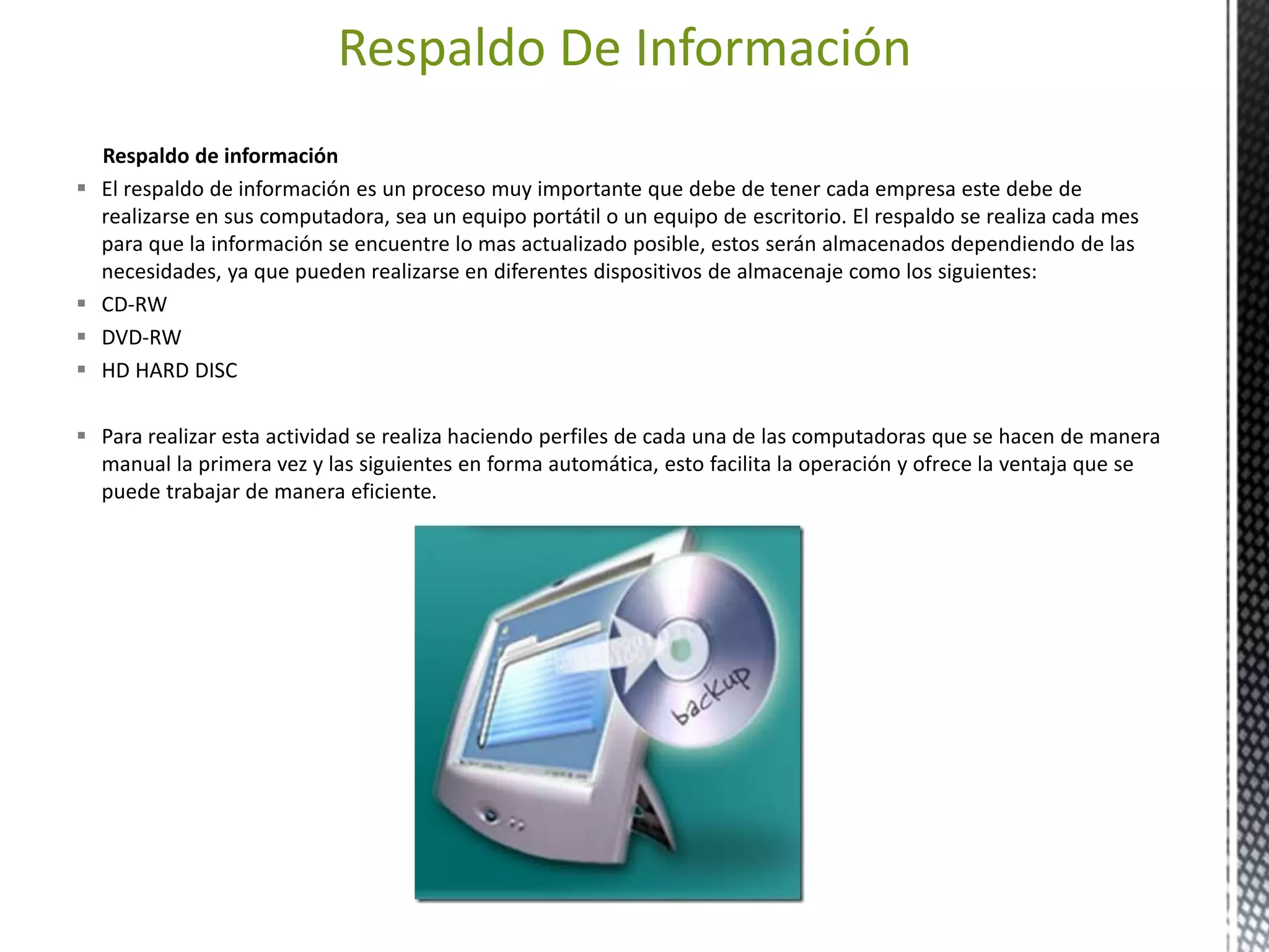 Respaldo De Información 
Respaldo de información 
 El respaldo de información es un proceso muy importante que debe de tener cada empresa este debe de 
realizarse en sus computadora, sea un equipo portátil o un equipo de escritorio. El respaldo se realiza cada mes 
para que la información se encuentre lo mas actualizado posible, estos serán almacenados dependiendo de las 
necesidades, ya que pueden realizarse en diferentes dispositivos de almacenaje como los siguientes: 
 CD-RW 
 DVD-RW 
 HD HARD DISC 
 Para realizar esta actividad se realiza haciendo perfiles de cada una de las computadoras que se hacen de manera 
manual la primera vez y las siguientes en forma automática, esto facilita la operación y ofrece la ventaja que se 
puede trabajar de manera eficiente. 
 