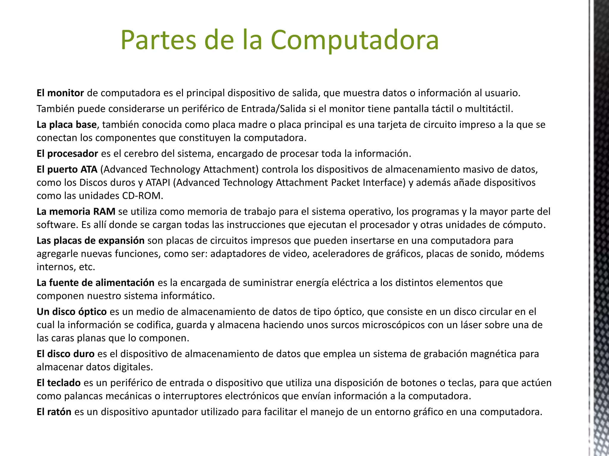 Partes de la Computadora 
El monitor de computadora es el principal dispositivo de salida, que muestra datos o información al usuario. 
También puede considerarse un periférico de Entrada/Salida si el monitor tiene pantalla táctil o multitáctil. 
La placa base, también conocida como placa madre o placa principal es una tarjeta de circuito impreso a la que se 
conectan los componentes que constituyen la computadora. 
El procesador es el cerebro del sistema, encargado de procesar toda la información. 
El puerto ATA (Advanced Technology Attachment) controla los dispositivos de almacenamiento masivo de datos, 
como los Discos duros y ATAPI (Advanced Technology Attachment Packet Interface) y además añade dispositivos 
como las unidades CD-ROM. 
La memoria RAM se utiliza como memoria de trabajo para el sistema operativo, los programas y la mayor parte del 
software. Es allí donde se cargan todas las instrucciones que ejecutan el procesador y otras unidades de cómputo. 
Las placas de expansión son placas de circuitos impresos que pueden insertarse en una computadora para 
agregarle nuevas funciones, como ser: adaptadores de video, aceleradores de gráficos, placas de sonido, módems 
internos, etc. 
La fuente de alimentación es la encargada de suministrar energía eléctrica a los distintos elementos que 
componen nuestro sistema informático. 
Un disco óptico es un medio de almacenamiento de datos de tipo óptico, que consiste en un disco circular en el 
cual la información se codifica, guarda y almacena haciendo unos surcos microscópicos con un láser sobre una de 
las caras planas que lo componen. 
El disco duro es el dispositivo de almacenamiento de datos que emplea un sistema de grabación magnética para 
almacenar datos digitales. 
El teclado es un periférico de entrada o dispositivo que utiliza una disposición de botones o teclas, para que actúen 
como palancas mecánicas o interruptores electrónicos que envían información a la computadora. 
El ratón es un dispositivo apuntador utilizado para facilitar el manejo de un entorno gráfico en una computadora. 
 