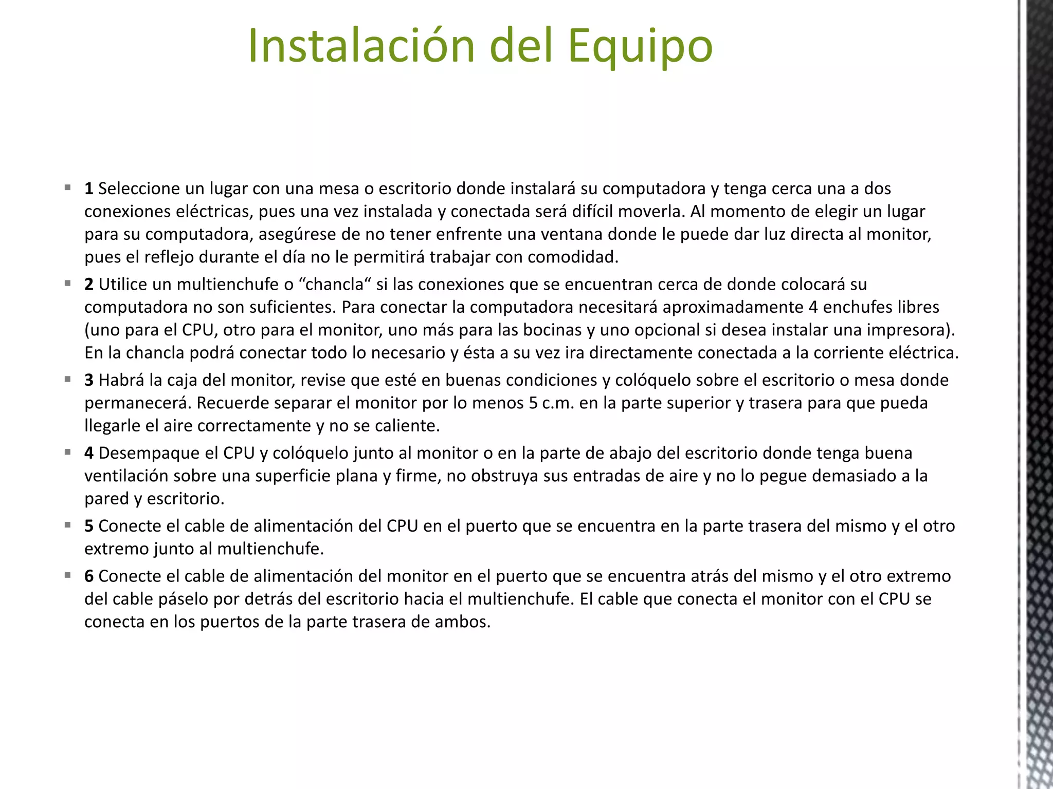 Instalación del Equipo 
 1 Seleccione un lugar con una mesa o escritorio donde instalará su computadora y tenga cerca una a dos 
conexiones eléctricas, pues una vez instalada y conectada será difícil moverla. Al momento de elegir un lugar 
para su computadora, asegúrese de no tener enfrente una ventana donde le puede dar luz directa al monitor, 
pues el reflejo durante el día no le permitirá trabajar con comodidad. 
 2 Utilice un multienchufe o “chancla“ si las conexiones que se encuentran cerca de donde colocará su 
computadora no son suficientes. Para conectar la computadora necesitará aproximadamente 4 enchufes libres 
(uno para el CPU, otro para el monitor, uno más para las bocinas y uno opcional si desea instalar una impresora). 
En la chancla podrá conectar todo lo necesario y ésta a su vez ira directamente conectada a la corriente eléctrica. 
 3 Habrá la caja del monitor, revise que esté en buenas condiciones y colóquelo sobre el escritorio o mesa donde 
permanecerá. Recuerde separar el monitor por lo menos 5 c.m. en la parte superior y trasera para que pueda 
llegarle el aire correctamente y no se caliente. 
 4 Desempaque el CPU y colóquelo junto al monitor o en la parte de abajo del escritorio donde tenga buena 
ventilación sobre una superficie plana y firme, no obstruya sus entradas de aire y no lo pegue demasiado a la 
pared y escritorio. 
 5 Conecte el cable de alimentación del CPU en el puerto que se encuentra en la parte trasera del mismo y el otro 
extremo junto al multienchufe. 
 6 Conecte el cable de alimentación del monitor en el puerto que se encuentra atrás del mismo y el otro extremo 
del cable páselo por detrás del escritorio hacia el multienchufe. El cable que conecta el monitor con el CPU se 
conecta en los puertos de la parte trasera de ambos. 
 