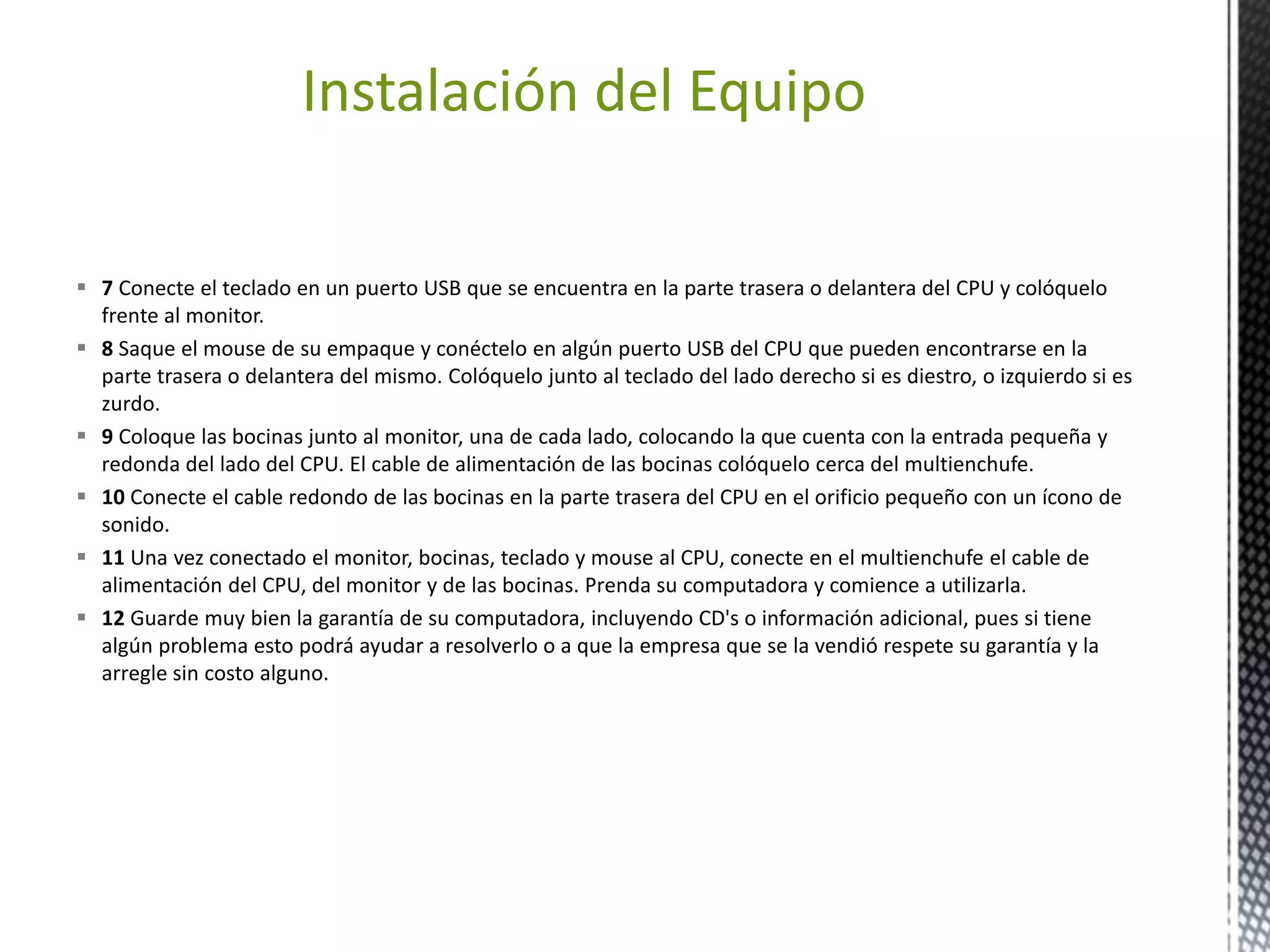 Instalación del Equipo 
 7 Conecte el teclado en un puerto USB que se encuentra en la parte trasera o delantera del CPU y colóquelo 
frente al monitor. 
 8 Saque el mouse de su empaque y conéctelo en algún puerto USB del CPU que pueden encontrarse en la 
parte trasera o delantera del mismo. Colóquelo junto al teclado del lado derecho si es diestro, o izquierdo si es 
zurdo. 
 9 Coloque las bocinas junto al monitor, una de cada lado, colocando la que cuenta con la entrada pequeña y 
redonda del lado del CPU. El cable de alimentación de las bocinas colóquelo cerca del multienchufe. 
 10 Conecte el cable redondo de las bocinas en la parte trasera del CPU en el orificio pequeño con un ícono de 
sonido. 
 11 Una vez conectado el monitor, bocinas, teclado y mouse al CPU, conecte en el multienchufe el cable de 
alimentación del CPU, del monitor y de las bocinas. Prenda su computadora y comience a utilizarla. 
 12 Guarde muy bien la garantía de su computadora, incluyendo CD's o información adicional, pues si tiene 
algún problema esto podrá ayudar a resolverlo o a que la empresa que se la vendió respete su garantía y la 
arregle sin costo alguno. 
 