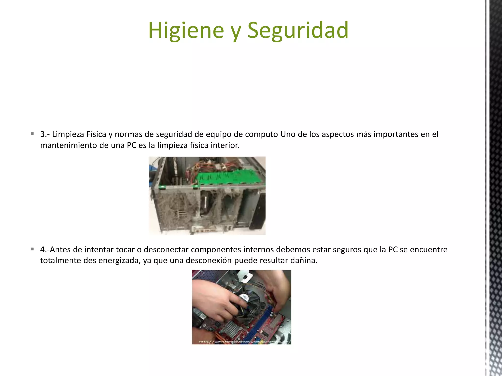 Higiene y Seguridad 
 3.- Limpieza Física y normas de seguridad de equipo de computo Uno de los aspectos más importantes en el 
mantenimiento de una PC es la limpieza física interior. 
 4.-Antes de intentar tocar o desconectar componentes internos debemos estar seguros que la PC se encuentre 
totalmente des energizada, ya que una desconexión puede resultar dañina. 
 