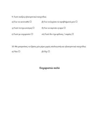 9. Γιατί παίζεις ηλεκτρονικά παιχνίδια;
α) Για να εκτονωθώ □ β) Για να ξεχάσω τα προβλήματά μου □
γ) Γιατί το έχω ανάγκη □ δ) Για να περνάει η ώρα □
ε) Γιατί με ευχαριστεί □ στ) Γιατί δεν έχω φίλους / παρέες □
10. Θα μπορούσες να ζήσεις μία μέρα χωρίς υπολογιστή και ηλεκτρονικά παιχνίδια;
α) Ναι □ β) Όχι □
Ευχαριστώ πολύ
 