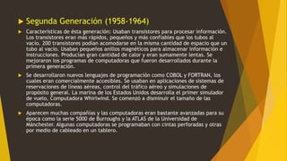 Segunda Generación (1958-1964)
 Características de ésta generación: Usaban transistores para procesar información.
Los transistores eran más rápidos, pequeños y más confiables que los tubos al
vacío. 200 transistores podían acomodarse en la misma cantidad de espacio que un
tubo al vacío. Usaban pequeños anillos magnéticos para almacenar información e
instrucciones. Producían gran cantidad de calor y eran sumamente lentas. Se
mejoraron los programas de computadoras que fueron desarrollados durante la
primera generación.
 Se desarrollaron nuevos lenguajes de programación como COBOL y FORTRAN, los
cuales eran comercialmente accesibles. Se usaban en aplicaciones de sistemas de
reservaciones de líneas aéreas, control del tráfico aéreo y simulaciones de
propósito general. La marina de los Estados Unidos desarrolla el primer simulador
de vuelo, Computadora Whirlwind. Se comenzó a disminuir el tamaño de las
computadoras.
 Aparecen muchas compañías y las computadoras eran bastante avanzadas para su
época como la serie 5000 de Burroughs y la ATLAS de la Universidad de
Mánchester. Algunas computadoras se programaban con cintas perforadas y otras
por medio de cableado en un tablero.
 