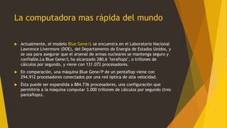 La computadora mas rápida del mundo
 Actualmente, el modelo Blue Gene/L se encuentra en el Laboratorio Nacional
Lawrence Livermore (DOE), del Departamento de Energía de Estados Unidos, y
se usa para asegurar que el arsenal de armas nucleares se mantenga seguro y
confiable.La Blue Gene/L ha alcanzado 280,6 "teraflops", o trillones de
cálculos por segundo, y viene con 131.072 procesadores.
 En comparación, una máquina Blue Gene/P de un pentaflop viene con
294.912 procesadores conectados por una red óptica de alta velocidad.
 Ésta puede ser expandida a 884.736 procesadores, una configuración que
permitiría a la máquina computar 3.000 trillones de cálculos por segundo (tres
pantaflops).
 