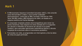 Mark 1
 El IBM Automatic Sequence Controlled Calculator (ASCC), más conocido
como Harvard Mark I o Mark I, fue el primer ordenador
electromecánico, construido en IBM y enviado a Harvard en 1944.
Tenía 760.000 ruedas y 800 kilómetros de cable y se basaba en la
máquina analítica de Charles Babbage.
 El computador empleaba señales electromagnéticas para mover las
partes mecánicas. Esta máquina era lenta (tomaba de 3 a 5 segundos
por cálculo) e inflexible (la secuencia de cálculos no se podía
cambiar); pero ejecutaba operaciones matemáticas básicas y cálculos
complejos de ecuaciones sobre el movimiento parabólico.
 Funcionaba con relés, se programaba con interruptores y leía los datos
de cintas de papel perforado.
 