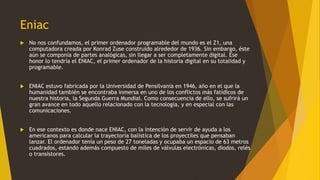 Eniac
 No nos confundamos, el primer ordenador programable del mundo es el Z1, una
computadora creada por Konrad Zuse construido alrededor de 1936. Sin embargo, éste
aún se componía de partes analógicas, sin llegar a ser completamente digital. Ese
honor lo tendría el ENIAC, el primer ordenador de la historia digital en su totalidad y
programable.
 ENIAC estuvo fabricada por la Universidad de Pensilvania en 1946, año en el que la
humanidad también se encontraba inmersa en uno de los conflictos más fatídicos de
nuestra historia, la Segunda Guerra Mundial. Como consecuencia de ello, se sufrirá un
gran avance en todo aquello relacionado con la tecnología, y en especial con las
comunicaciones.
 En ese contexto es donde nace ENIAC, con la intención de servir de ayuda a los
americanos para calcular la trayectoria balística de los proyectiles que pensaban
lanzar. El ordenador tenía un peso de 27 toneladas y ocupaba un espacio de 63 metros
cuadrados, estando además compuesto de miles de válvulas electrónicas, diodos, relés
o transistores.
 
