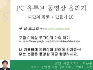 SNS 세상 이야기 : 박용수
유튜브 동영상 기본 강의 : 010-7200-5789
나만의 블로그 만들기 10
구 글 로그인 ☞ http://www.@gmail.com/
구글 이메일 로그인과 가입 하기
☞ https://www.google.com/intl/ko/mail/help/about.html
내 컴퓨터에 동영상이 있어야 하지요~!
없는 분들은 동영상 지금 촬영하세요.
PC 유투브 동영상 올리기
 