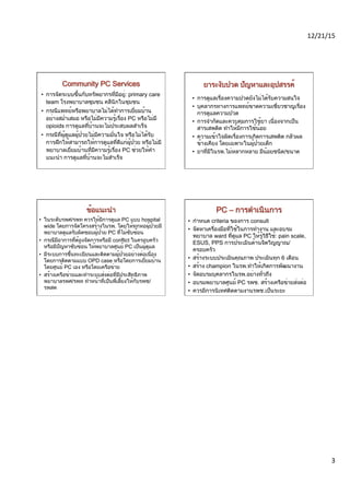12/21/15	
  	
  
3	
  
•  การจัดระบบขึ้นกับทรัพยากรที่มีอยู่: primary care
team โรงพยาบาลชุมชน คลีนิกในชุมชน
•  กรณีแพทย์หรือพยาบาลไม่ได้ทำการเยี่ยมบ้าน
อย่างสม่ำเสมอ หรือไม่มีความรู้เรื่อง PC หรือไม่มี
opioids การดูแลที่บ้านจะไม่ประสบผลสำเร็จ
•  กรณีที่ผู้ดูแลผู้ป่วยไม่มีความมั่นใจ หรือไม่ได้รับ
การฝึกให้สามารถให้การดูแลที่ดีแก่ผู้ป่วย หรือไม่มี
พยาบาลเยี่ยมบ้านที่มีความรู้เรื่อง PC ช่วยให้คำ
แนะนำ การดูแลที่บ้านจะไม่สำเร็จ
•  การดูแลเรื่องความปวดยังไม่ได้รับความสนใจ
•  บุคลากรทางการแพทย์ขาดความเชี่ยวชาญเรื่อง
การดูแลความปวด
•  การจำกัดและควบคุมการใช้ยา เนื่องจากเป็น
สารเสพติด ทำให้มีการใช้น้อย
•  ความเข้าใจผิดเรื่องการเกิดการเสพติด กลัวผล
ข้างเคียง โดยเฉพาะในผู้ป่วยเด็ก
•  ยาที่มีในรพ.ไม่หลากหลาย มีน้อยชนิด/ขนาด
•  ในระดับรพศ/รพท ควรให้มีการดูแล PC แบบ hospital
wide โดยการจัดโครงสร้างในรพ. โดยให้ทุกหอผู้ป่วยมี
พยาบาลดูแลรับผิดชอบผู้ป่วย PC ที่ไม่ซับซ้อน
•  กรณีมีอาการที่ต้องจัดการหรือมี conflict ในครอบครัว
หรือมีปัญหาซับซ้อน ให้พยาบาลศูนย์ PC เป็นผู้ดูแล
•  มีระบบการขึ้นทะเบียนและติดตามผู้ป่วยอย่างต่อเนื่อง
โดยการติดตามแบบ OPD case หรือโดยการเยี่ยมบ้าน
โดยศูนย์ PC เอง หรือโดยเครือข่าย
•  สร้างเครือข่ายและทำระบบส่งต่อที่มีประสิทธิภาพ
พยาบาลรพศ/รพท ทำหน้าที่เป็นพี่เลี้ยงให้กับรพช/ 
รพสต
•  กำหนด criteria ของการ consult
•  จัดหาเครื่องมือที่ใช้ในการทำงาน และอบรม
พยาบาล ward ที่ดูแล PC ให้รู้วิธีใช้: pain scale,
ESUS, PPS การประเมินด้านจิตวิญญาณ/
ครอบครัว
•  สร้างระบบประเมินคุณภาพ ประเมินทุก 6 เดือน
•  สร้าง champion ในรพ.ทำให้เกิดการพัฒนางาน
•  จัดอบรมบุคลากรในรพ.อย่างทั่วถึง
•  อบรมพยาบาลศูนย์ PC รพช. สร้างเครือข่ายส่งต่อ
•  ควรมีการนิเทศติดตามงานรพช.เป็นระยะ
 