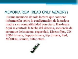 MEMORIA ROM (READ ONLY MEMORY)
Es una memoria de solo lectura que contiene
información sobre la configuración de la tarjeta
madre y su compatibilidad con cierto Hardware.
Aquí se controla la fecha del sistema, secuencia de
arranque del sistema, seguridad, Discos fijos, CD-
ROM drivers, flopply drivers, Zip drivers, Red,
MÓDEM, sonido, entre otros.
 