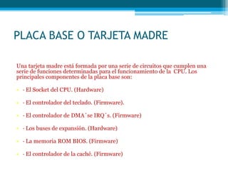PLACA BASE O TARJETA MADRE
Una tarjeta madre está formada por una serie de circuitos que cumplen una
serie de funciones determinadas para el funcionamiento de la CPU. Los
principales componentes de la placa base son:
• · El Socket del CPU. (Hardware)
• · El controlador del teclado. (Firmware).
• · El controlador de DMA´se IRQ´s. (Firmware)
• · Los buses de expansión. (Hardware)
• · La memoria ROM BIOS. (Firmware)
• · El controlador de la caché. (Firmware)
 