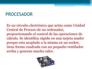 PROCESADOR
Es un circuito electrónico que actúa como Unidad
Central de Proceso de un ordenador,
proporcionando el control de las operaciones de
cálculo. Se identifica rápido en una tarjeta madre
porque esta acoplado a la misma en un socket,
tiene forma cuadrada con un pequeño ventilador
arriba y generan mucho calor.
 
