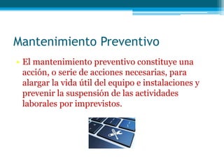 Mantenimiento Preventivo
• El mantenimiento preventivo constituye una
acción, o serie de acciones necesarias, para
alargar la vida útil del equipo e instalaciones y
prevenir la suspensión de las actividades
laborales por imprevistos.
 
