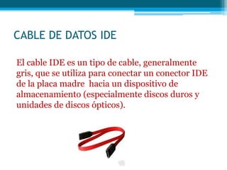 CABLE DE DATOS IDE
El cable IDE es un tipo de cable, generalmente
gris, que se utiliza para conectar un conector IDE
de la placa madre hacia un dispositivo de
almacenamiento (especialmente discos duros y
unidades de discos ópticos).
 