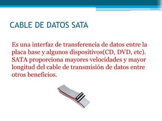 CABLE DE DATOS SATA
Es una interfaz de transferencia de datos entre la
placa base y algunos dispositivos(CD, DVD, etc).
SATA proporciona mayores velocidades y mayor
longitud del cable de transmisión de datos entre
otros beneficios.
 