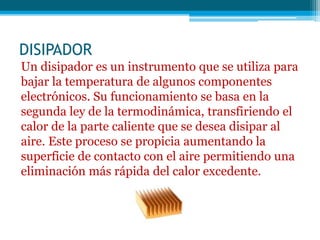 DISIPADOR
Un disipador es un instrumento que se utiliza para
bajar la temperatura de algunos componentes
electrónicos. Su funcionamiento se basa en la
segunda ley de la termodinámica, transfiriendo el
calor de la parte caliente que se desea disipar al
aire. Este proceso se propicia aumentando la
superficie de contacto con el aire permitiendo una
eliminación más rápida del calor excedente.
 