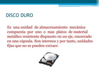 DISCO DURO
Es una unidad de almacenamiento mecánica
compuesta por uno o mas platos de material
metálico resistente dispuesto en un eje, encerrado
en una cápsula. Son internos y por tanto, unidades
fijas que no se pueden extraer.
 