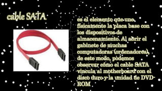 es el elemento que une
físicamente la placa base con
los dispositivos de
almacenamiento. Al abrir el
gabinete de muchas
computadoras (ordenadores),
de este modo, podemos
observar cómo el cable SATA
vincula al motherboard con el
disco duro y la unidad de DVD-
ROM
cable SATA
 