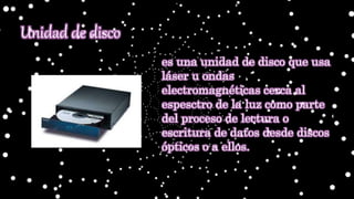 es una unidad de disco que usa
láser u ondas
electromagnéticas cerca al
espesctro de la luz como parte
del proceso de lectura o
escritura de datos desde discos
ópticos o a ellos.
Unidad de disco
 