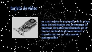 tarjeta de video
es una tarjeta de expansión de la placa
base del ordenador que se encarga de
procesar los datos provenientes de la
unidad central de procesamiento y
transformarlos en información
comprensible
 