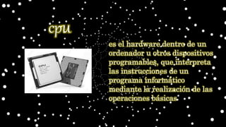 es el hardware dentro de un
ordenador u otros dispositivos
programables, que interpreta
las instrucciones de un
programa informático
mediante la realización de las
operaciones básicas
cpu
 