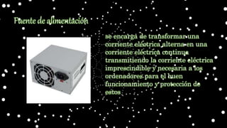 Fuente de alimentación
se encarga de transformar una
corriente eléctrica alterna en una
corriente eléctrica continua
transmitiendo la corriente eléctrica
imprescindible y necesaria a los
ordenadores para el buen
funcionamiento y protección de
estos
 