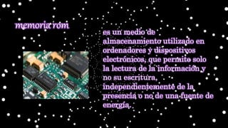 es un medio de
almacenamiento utilizado en
ordenadores y dispositivos
electrónicos, que permite solo
la lectura de la información y
no su escritura,
independientemente de la
presencia o no de una fuente de
energía.
memoria rom
 