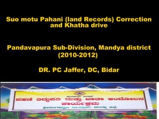 Suo motu Pahani (land Records) Correction
and Khatha drive
Pandavapura Sub-Division, Mandya district
(2010-2012)
DR. PC Jaffer, DC, Bidar
1
 