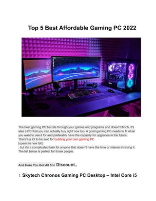 Top 5 Best Affordable Gaming PC 2022
The best gaming PC barrels through your games and programs and doesn't flinch. It's
also a PC that you can actually buy right now too. A good gaming PC needs to fit what
you want to use it for and preferably have the capacity for upgrades in the future.
There's a lot to be said for building your own gaming PC
(opens in new tab)
, but it's a complicated task for anyone that doesn't have the time or interest in trying it.
The list below is perfect for those people.
And Here You Got All 5 In Discount..
1. Skytech Chronos Gaming PC Desktop – Intel Core i5
 