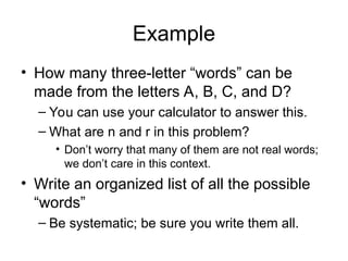 Example
• How many three-letter “words” can be
made from the letters A, B, C, and D?
– You can use your calculator to answer this.
– What are n and r in this problem?
• Don’t worry that many of them are not real words;
we don’t care in this context.
• Write an organized list of all the possible
“words”
– Be systematic; be sure you write them all.
 