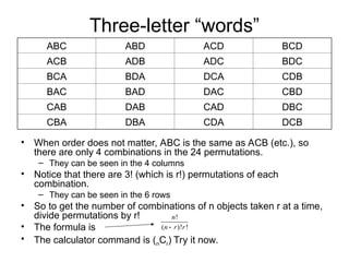 Three-letter “words”
• When order does not matter, ABC is the same as ACB (etc.), so
there are only 4 combinations in the 24 permutations.
– They can be seen in the 4 columns
• Notice that there are 3! (which is r!) permutations of each
combination.
– They can be seen in the 6 rows
• So to get the number of combinations of n objects taken r at a time,
divide permutations by r!
• The formula is
• The calculator command is (nCr) Try it now.
ABC ABD ACD BCD
ACB ADB ADC BDC
BCA BDA DCA CDB
BAC BAD DAC CBD
CAB DAB CAD DBC
CBA DBA CDA DCB
!
( )! !
n
n r r

 