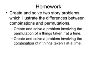Homework
• Create and solve two story problems
which illustrate the differences between
combinations and permutations.
– Create and solve a problem involving the
permutation of n things taken r at a time.
– Create and solve a problem involving the
combination of n things taken r at a time.
 