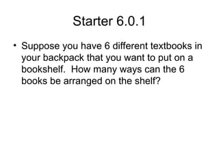 Starter 6.0.1
• Suppose you have 6 different textbooks in
your backpack that you want to put on a
bookshelf. How many ways can the 6
books be arranged on the shelf?
 