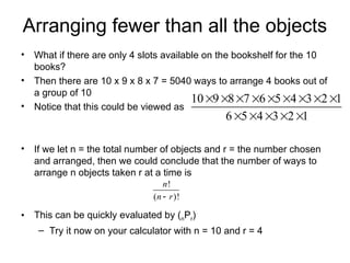 Arranging fewer than all the objects
• What if there are only 4 slots available on the bookshelf for the 10
books?
• Then there are 10 x 9 x 8 x 7 = 5040 ways to arrange 4 books out of
a group of 10
• Notice that this could be viewed as
• If we let n = the total number of objects and r = the number chosen
and arranged, then we could conclude that the number of ways to
arrange n objects taken r at a time is
• This can be quickly evaluated by (nPr)
– Try it now on your calculator with n = 10 and r = 4
10 9 8 7 6 5 4 3 2 1
6 5 4 3 2 1
        
    
!
( )!
n
n r

 
