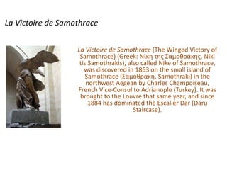 La Victoire de Samothrace La Victoire de Samothrace (The Winged Victory of Samothrace) (Greek: Νίκη της Σαμοθράκης, Niki tis Samothrakis), also called Nike of Samothrace, was discovered in 1863 on the small island of Samothrace (Σαμοθρακη, Samothraki) in the northwest Aegean by Charles Champoiseau, French Vice-Consul to Adrianople (Turkey). It was brought to the Louvre that same year, and since 1884 has dominated the Escalier Dar (Daru Staircase). 