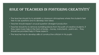 ROLE OF TEACHERS IN FOSTERING CREATIVITY
• The teacher should try to establish a classroom atmosphere where the students feel
free to ask questions and to develop new ideas
• Teacher should respect unusual question divergent production
• Teacher should try to remove stumbling blocks from the path of creative students. If
they need more help in the form of books , money, Instruments , paints etc, . They
should be provided help in these aspects
• The teacher has to develop skills of constructive criticism in his pupils .
 
