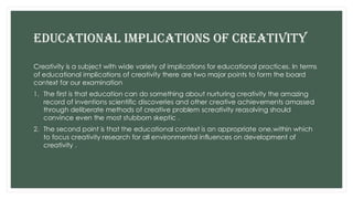 EDUCATIONAL IMPLICATIONS OF CREATIVITY
Creativity is a subject with wide variety of implications for educational practices. In terms
of educational implications of creativity there are two major points to form the board
context for our examination
1. The first is that education can do something about nurturing creativity the amazing
record of inventions scientific discoveries and other creative achievements amassed
through deliberate methods of creative problem screativity reasolving should
convince even the most stubborn skeptic .
2. The second point is that the educational context is an appropriate one,within which
to focus creativity research for all environmental influences on development of
creativity .
 