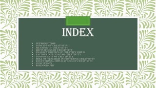 INDEX
➢ INTRODUCTION
➢ CONCEPT OF CREATIVITY
➢ MEANING OF CREATIVITY
➢ DEFINITIONS OF CREATIVITY
➢ CHARACTERISTICS OF CREATIVE CHILD
➢ FACTORS INFLUENCING CREATIVITY
➢ COMPONENTS OF CREATIVITY
➢ ROLE OF TEACHERS IN FOSTERING CREATIVITY
➢ EDUCATIONAL IMPLICATIONS OF CREATIVITY
➢ CONCLUSION
➢ BIBLIOGRAPHY
 