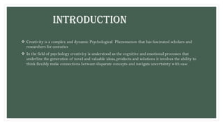 INTRODUCTION
❖ Creativity is a complex and dynamic Psychological Phenomenon that has fascinated scholars and
researchers for centuries
❖ In the field of psychology creativity is understood as the cognitive and emotional processes that
underline the generation of novel and valuable ideas, products and solutions it involves the ability to
think flexibly make connections between disparate concepts and navigate uncertainty with ease
 