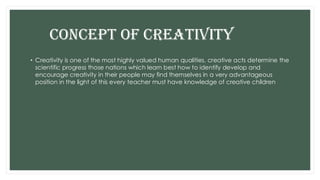 CONCEPT OF CREATIVITY
• Creativity is one of the most highly valued human qualities, creative acts determine the
scientific progress those nations which learn best how to identify develop and
encourage creativity in their people may find themselves in a very advantageous
position in the light of this every teacher must have knowledge of creative children
 