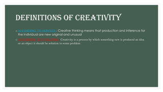 DEFINITIONS OF CREATIVITY
o ACCORDING TO SKINNER : Creative thinking means that production and inference for
the individual are new original and unusual
o ACCORDING TO GUILFORD : Creativity is a process by which something new is produced an idea
or an object it should be solution to some problem
 