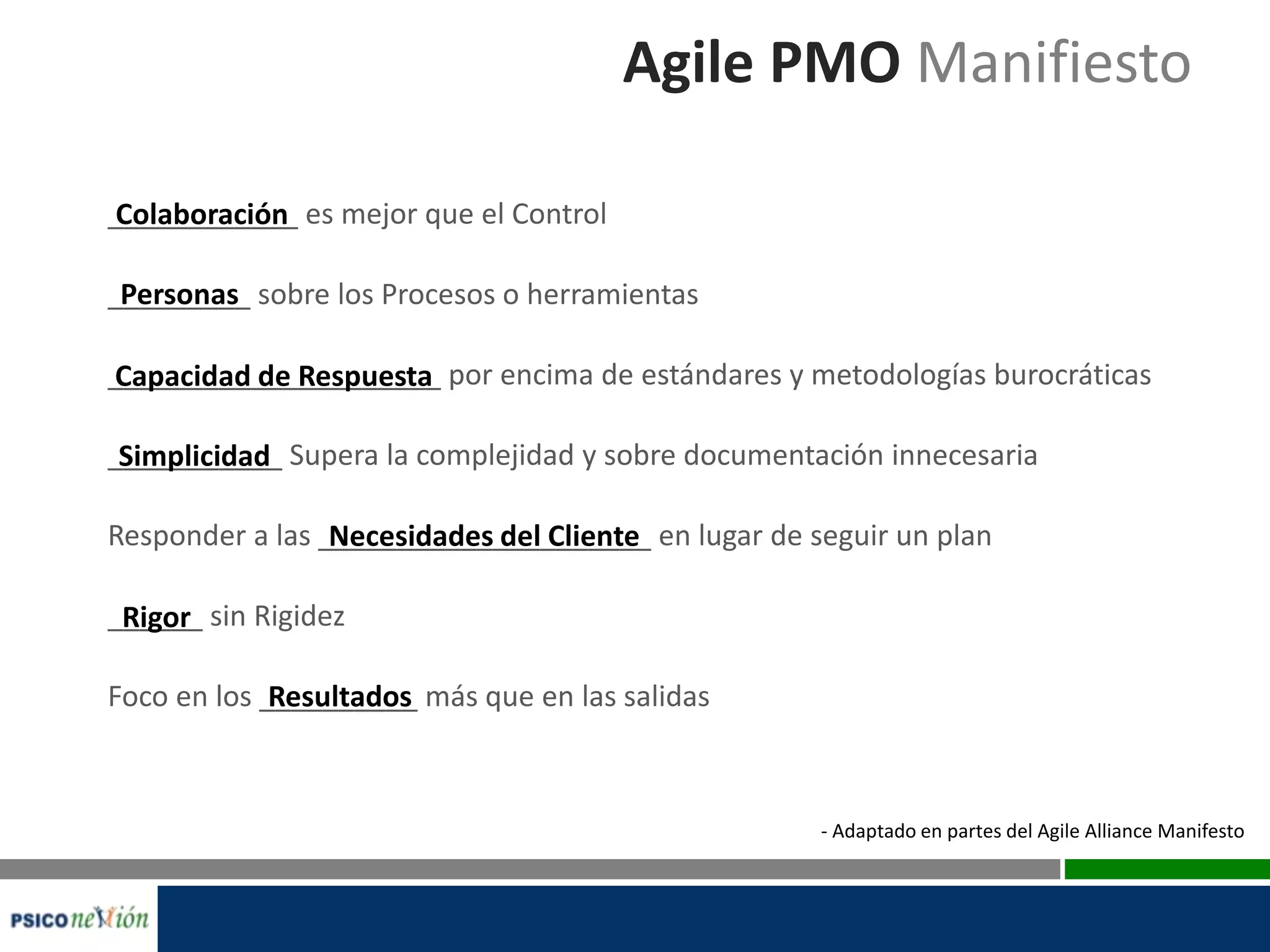 Agile PMO Manifiesto
____________ es mejor que el Control
_________ sobre los Procesos o herramientas
_____________________ por encima de estándares y metodologías burocráticas
___________ Supera la complejidad y sobre documentación innecesaria
Responder a las _____________________ en lugar de seguir un plan
______ sin Rigidez
Foco en los __________ más que en las salidas
Colaboración
Personas
Capacidad de Respuesta
Simplicidad
Necesidades del Cliente
Rigor
Resultados
- Adaptado en partes del Agile Alliance Manifesto