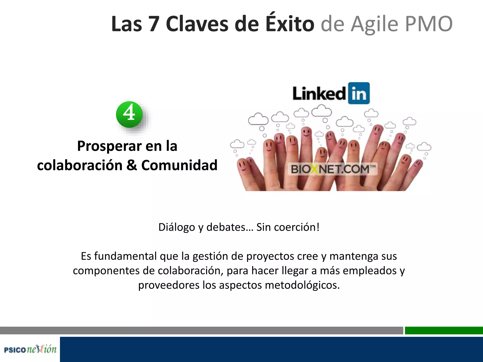 Las 7 Claves de Éxito de Agile PMO
Prosperar en la
colaboración & Comunidad
Diálogo y debates… Sin coerción!
Es fundamental que la gestión de proyectos cree y mantenga sus
componentes de colaboración, para hacer llegar a más empleados y
proveedores los aspectos metodológicos.
4