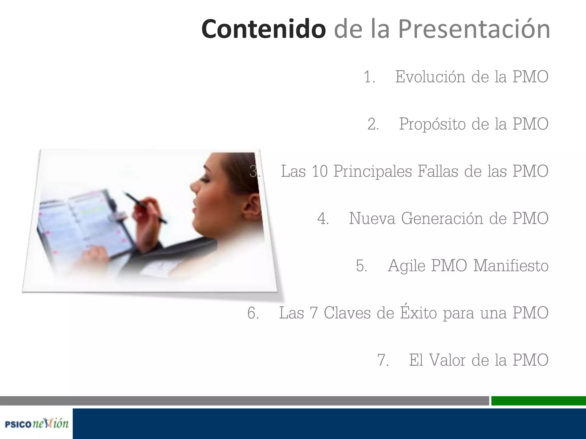Contenido de la Presentación
1. Evolución de la PMO
2. Propósito de la PMO
3. Las 10 Principales Fallas de las PMO
4. Nueva Generación de PMO
5. Agile PMO Manifiesto
6. Las 7 Claves de Éxito para una PMO
7. El Valor de la PMO