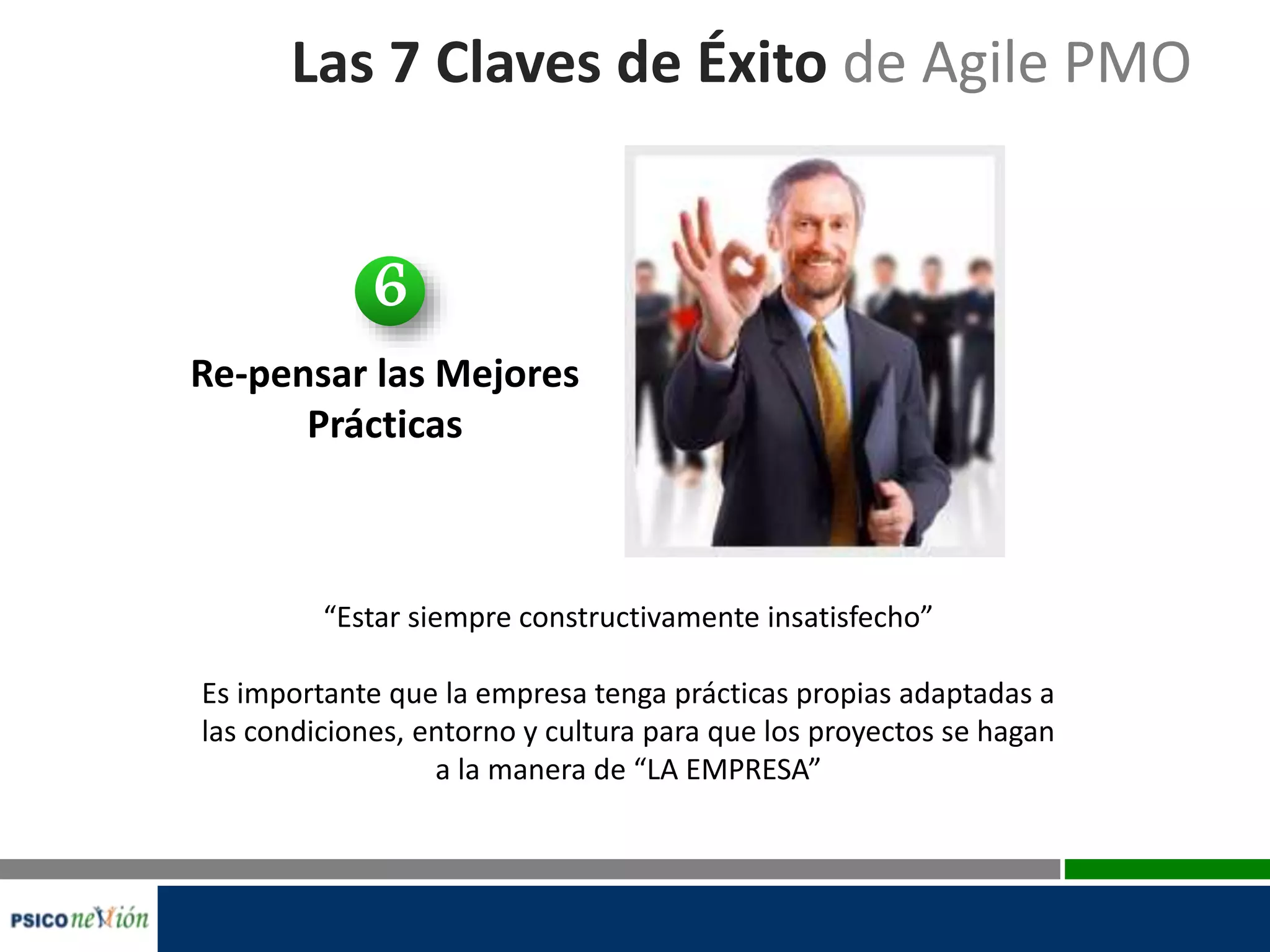 Las 7 Claves de Éxito de Agile PMO
Re-pensar las Mejores
Prácticas
“Estar siempre constructivamente insatisfecho”
Es importante que la empresa tenga prácticas propias adaptadas a
las condiciones, entorno y cultura para que los proyectos se hagan
a la manera de “LA EMPRESA”
6