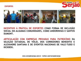 ESPORTES INCENTIVO À PRÁTICA DE ESPORTES  COMO FORMA DE INCLUSÃO SOCIAL EM ALGUMAS COMUNIDADES, COMO ANDORINHAS E SANTOS DUMONT. ARTICULAÇÃO COM EMPRESAS PRIVADAS PARA PATROCÍNIO  DA SELEÇÃO ESTADUAL DE VÔLEI, DOS CORREDORES BENEDITO E ALEXANDRE SANTANA E DE EVENTOS NACIONAIS DE VALE-TUDO E KICKBOX. 