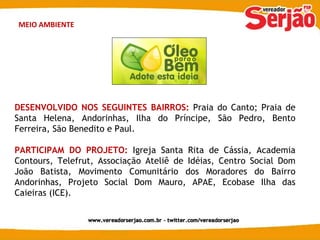 MEIO AMBIENTE DESENVOLVIDO NOS SEGUINTES BAIRROS:  Praia do Canto; Praia de Santa Helena, Andorinhas, Ilha do Príncipe, São Pedro, Bento Ferreira, São Benedito e Paul. PARTICIPAM DO PROJETO:   Igreja Santa Rita de Cássia, Academia Contours, Telefrut, Associação Ateliê de Idéias, Centro Social Dom João Batista, Movimento Comunitário dos Moradores do Bairro Andorinhas, Projeto Social Dom Mauro, APAE, Ecobase Ilha das Caieiras (ICE). 