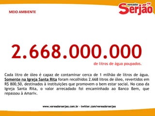 MEIO AMBIENTE 2.668.000.000 Cada litro de óleo é capaz de contaminar cerca de 1 milhão de litros de água.  Somente na Igreja Santa Rita   foram recolhidos 2.668 litros de óleo, revertidos em R$ 800,50, destinados à instituições que promovem o bem estar social. No caso da Igreja Santa Rita, o valor arrecadado foi encaminhado ao Banco Bem, que repassou à Amariv. de litros de água poupados. 