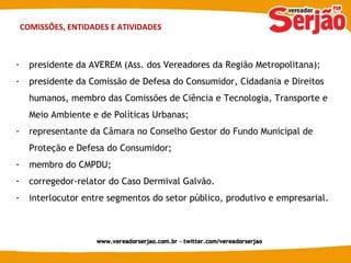 COMISSÕES, ENTIDADES E ATIVIDADES presidente da AVEREM (Ass. dos Vereadores da Região Metropolitana); presidente da Comissão de Defesa do Consumidor, Cidadania e Direitos humanos, membro das Comissões de Ciência e Tecnologia, Transporte e Meio Ambiente e de Políticas Urbanas; representante da Câmara no Conselho Gestor do Fundo Municipal de Proteção e Defesa do Consumidor; membro do CMPDU; corregedor-relator do Caso Dermival Galvão. interlocutor entre segmentos do setor público, produtivo e empresarial. 