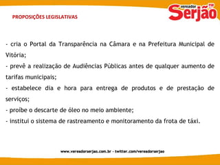 PROPOSIÇÕES LEGISLATIVAS - cria o Portal da Transparência na Câmara e na Prefeitura Municipal de Vitória; - prevê a realização de Audiências Públicas antes de qualquer aumento de tarifas municipais; - estabelece dia e hora para entrega de produtos e de prestação de serviços; - proíbe o descarte de óleo no meio ambiente; - institui o sistema de rastreamento e monitoramento da frota de táxi. 