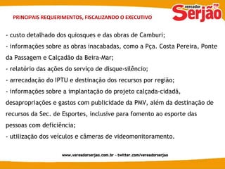 PRINCIPAIS REQUERIMENTOS, FISCALIZANDO O EXECUTIVO - custo detalhado dos quiosques e das obras de Camburi; - informações sobre as obras inacabadas, como a Pça. Costa Pereira, Ponte da Passagem e Calçadão da Beira-Mar; - relatório das ações do serviço de disque-silêncio; - arrecadação do IPTU e destinação dos recursos por região; - informações sobre a implantação do projeto calçada-cidadã, desapropriações e gastos com publicidade da PMV, além da destinação de recursos da Sec. de Esportes, inclusive para fomento ao esporte das pessoas com deficiência; - utilização dos veículos e câmeras de videomonitoramento. 